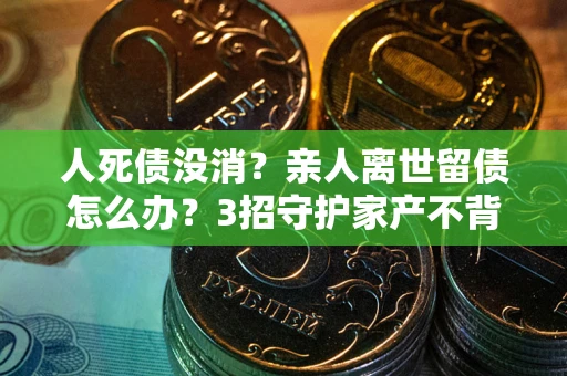 北京人死债没消？亲人离世留债怎么办？3招守护家产不背锅