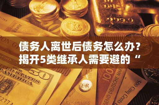 北京债务人离世后债务怎么办？揭开5类继承人需要避的“坑”