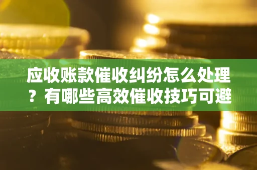 北京应收账款催收纠纷怎么处理？有哪些高效催收技巧可避免坏账？